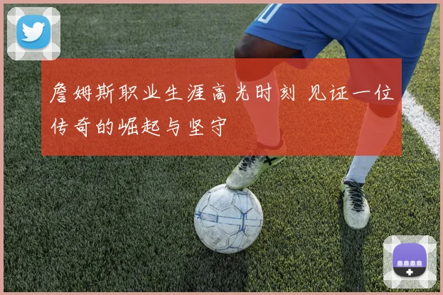 詹姆斯职业生涯高光时刻 见证一位传奇的崛起与坚守