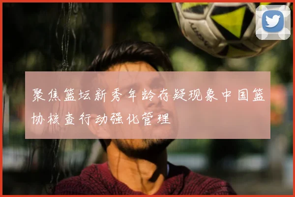聚焦篮坛新秀年龄存疑现象中国篮协核查行动强化管理