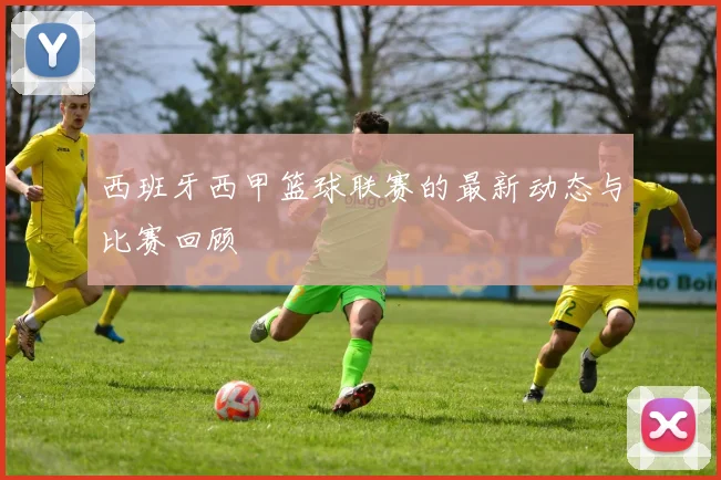 西班牙西甲篮球联赛的最新动态与比赛回顾