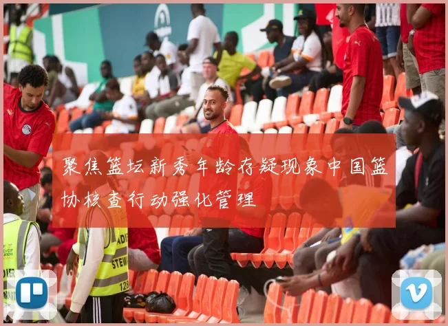聚焦篮坛新秀年龄存疑现象中国篮协核查行动强化管理